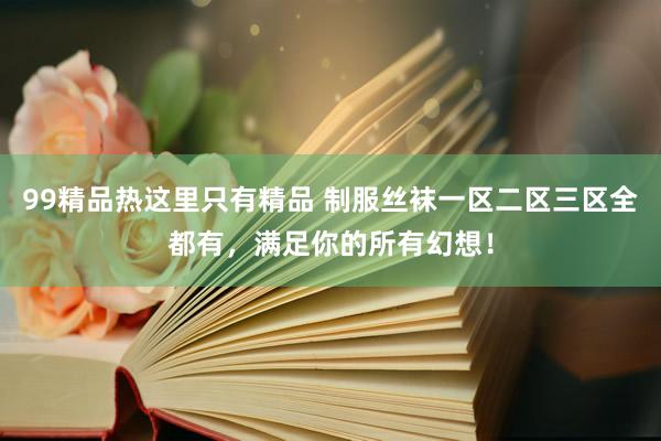 99精品热这里只有精品 制服丝袜一区二区三区全都有，满足你的所有幻想！