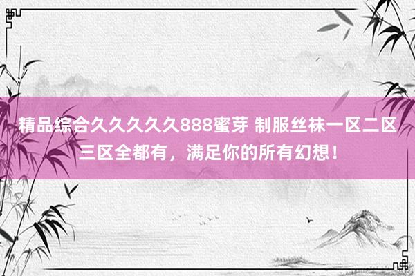 精品综合久久久久久888蜜芽 制服丝袜一区二区三区全都有，满足你的所有幻想！