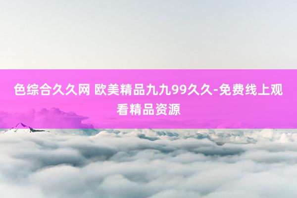 色综合久久网 欧美精品九九99久久-免费线上观看精品资源