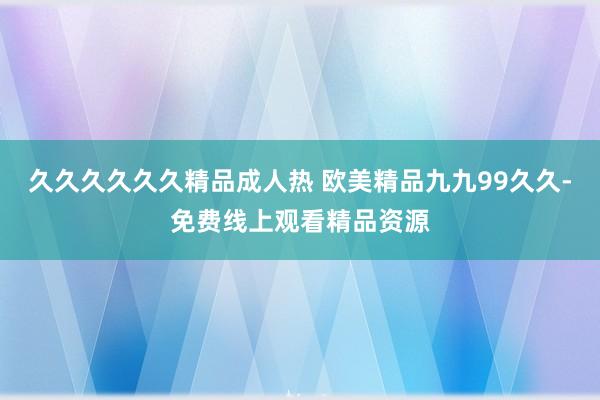 久久久久久久精品成人热 欧美精品九九99久久-免费线上观看精品资源
