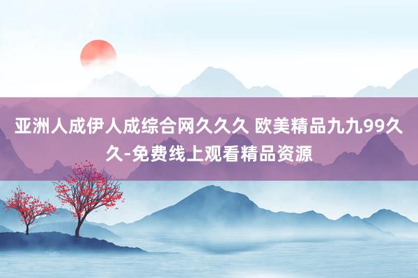 亚洲人成伊人成综合网久久久 欧美精品九九99久久-免费线上观看精品资源