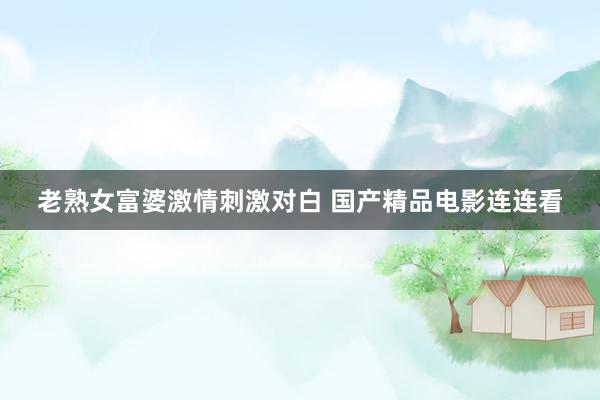 老熟女富婆激情刺激对白 国产精品电影连连看
