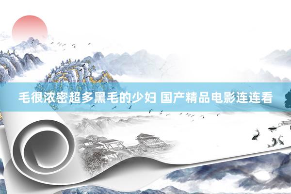 毛很浓密超多黑毛的少妇 国产精品电影连连看