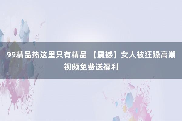 99精品热这里只有精品 【震撼】女人被狂躁高潮视频免费送福利