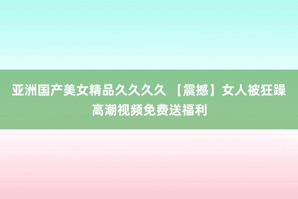 亚洲国产美女精品久久久久 【震撼】女人被狂躁高潮视频免费送福利