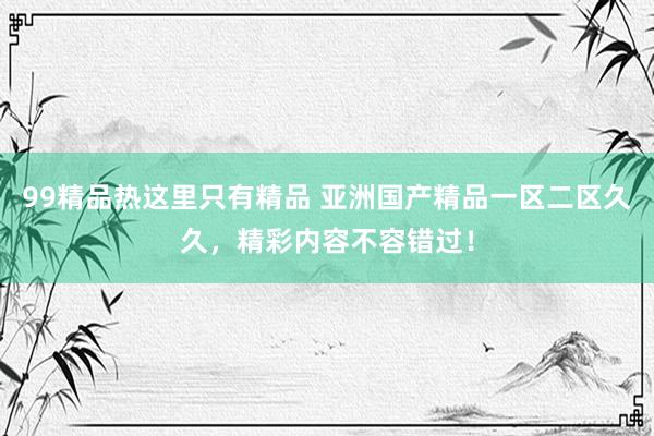 99精品热这里只有精品 亚洲国产精品一区二区久久，精彩内容不容错过！