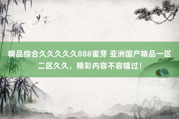 精品综合久久久久久888蜜芽 亚洲国产精品一区二区久久，精彩内容不容错过！