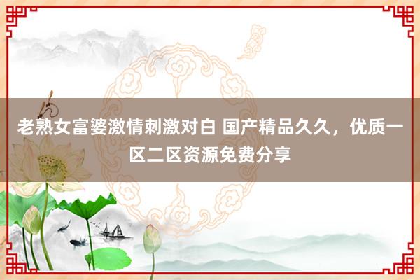 老熟女富婆激情刺激对白 国产精品久久，优质一区二区资源免费分享