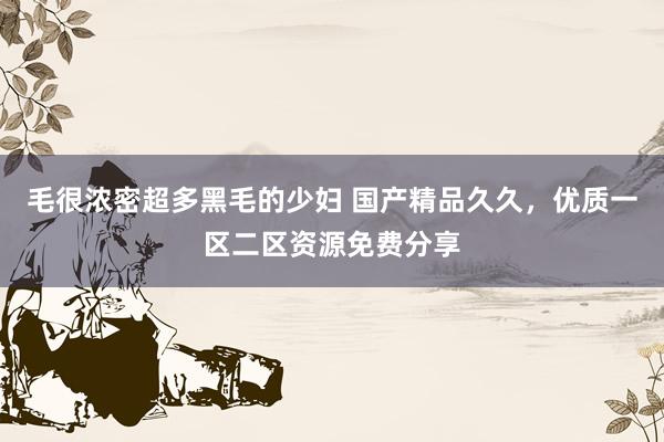 毛很浓密超多黑毛的少妇 国产精品久久，优质一区二区资源免费分享