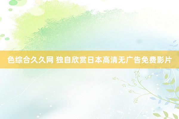 色综合久久网 独自欣赏日本高清无广告免费影片