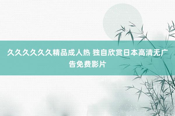 久久久久久久精品成人热 独自欣赏日本高清无广告免费影片