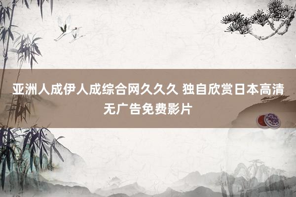亚洲人成伊人成综合网久久久 独自欣赏日本高清无广告免费影片