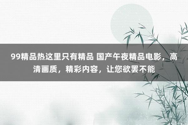 99精品热这里只有精品 国产午夜精品电影，高清画质，精彩内容，让您欲罢不能