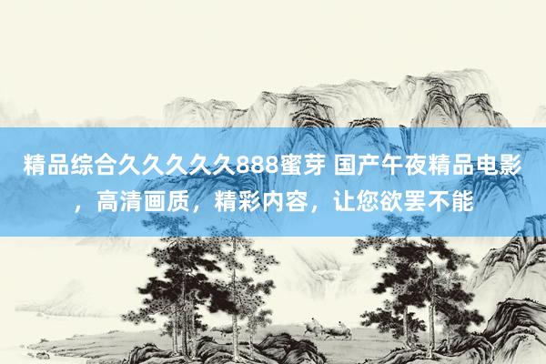 精品综合久久久久久888蜜芽 国产午夜精品电影，高清画质，精彩内容，让您欲罢不能