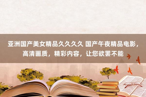 亚洲国产美女精品久久久久 国产午夜精品电影，高清画质，精彩内容，让您欲罢不能