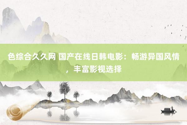 色综合久久网 国产在线日韩电影：畅游异国风情，丰富影视选择