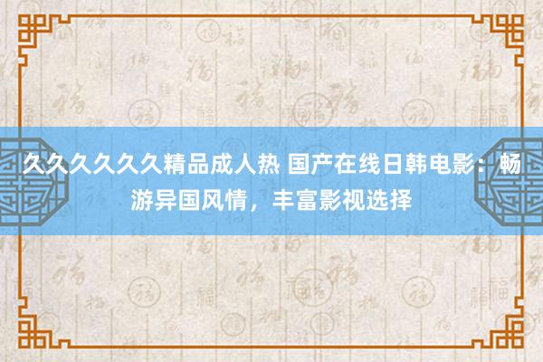 久久久久久久精品成人热 国产在线日韩电影：畅游异国风情，丰富影视选择