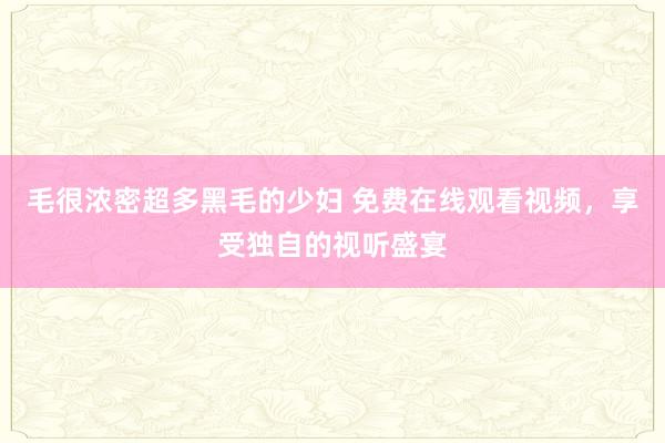 毛很浓密超多黑毛的少妇 免费在线观看视频，享受独自的视听盛宴
