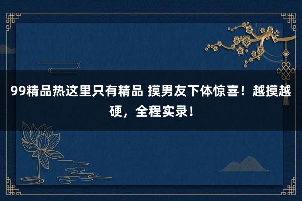 99精品热这里只有精品 摸男友下体惊喜！越摸越硬，全程实录！