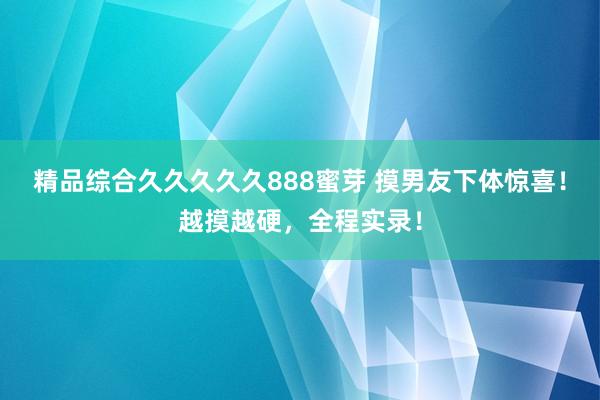 精品综合久久久久久888蜜芽 摸男友下体惊喜！越摸越硬，全程实录！