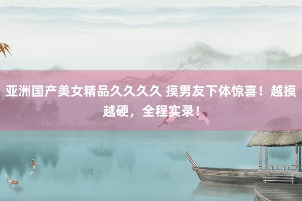 亚洲国产美女精品久久久久 摸男友下体惊喜！越摸越硬，全程实录！