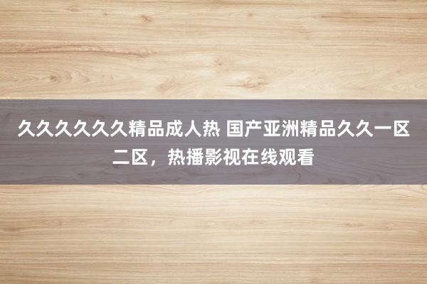 久久久久久久精品成人热 国产亚洲精品久久一区二区，热播影视在线观看