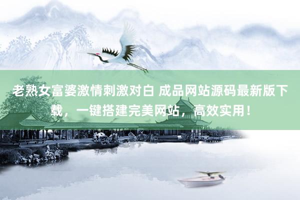 老熟女富婆激情刺激对白 成品网站源码最新版下载，一键搭建完美网站，高效实用！