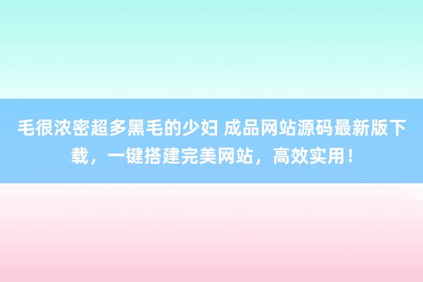 毛很浓密超多黑毛的少妇 成品网站源码最新版下载，一键搭建完美网站，高效实用！