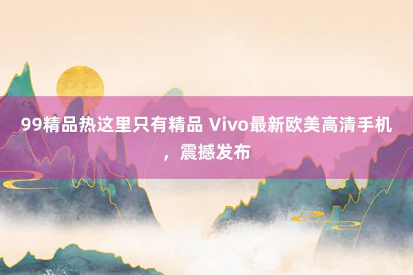 99精品热这里只有精品 Vivo最新欧美高清手机，震撼发布
