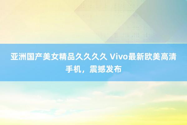 亚洲国产美女精品久久久久 Vivo最新欧美高清手机，震撼发布