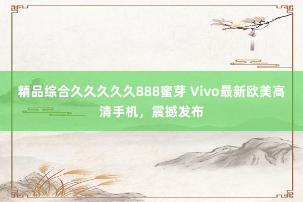 精品综合久久久久久888蜜芽 Vivo最新欧美高清手机，震撼发布