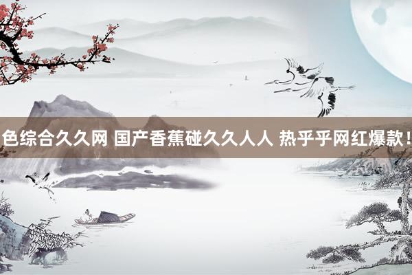 色综合久久网 国产香蕉碰久久人人 热乎乎网红爆款！