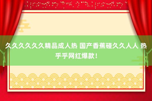 久久久久久久精品成人热 国产香蕉碰久久人人 热乎乎网红爆款！