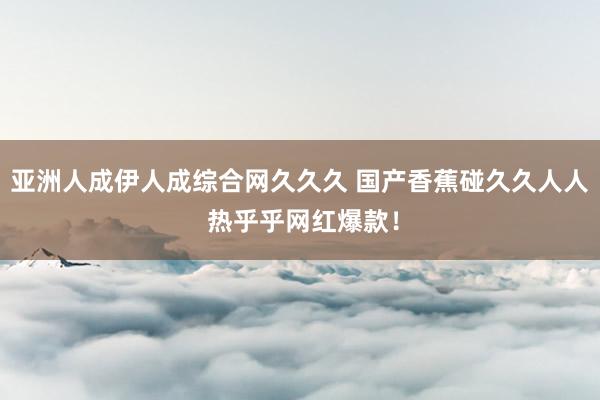 亚洲人成伊人成综合网久久久 国产香蕉碰久久人人 热乎乎网红爆款！