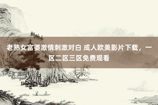 老熟女富婆激情刺激对白 成人欧美影片下载，一区二区三区免费观看