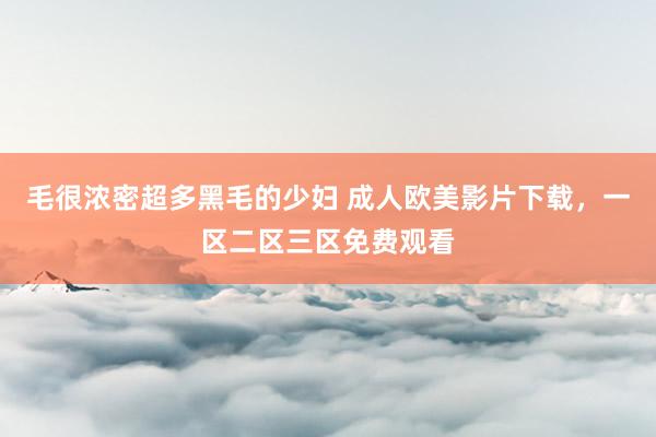 毛很浓密超多黑毛的少妇 成人欧美影片下载，一区二区三区免费观看