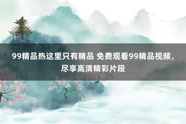 99精品热这里只有精品 免费观看99精品视频，尽享高清精彩片段