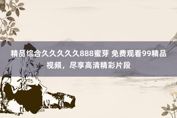 精品综合久久久久久888蜜芽 免费观看99精品视频，尽享高清精彩片段