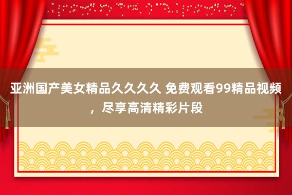 亚洲国产美女精品久久久久 免费观看99精品视频，尽享高清精彩片段