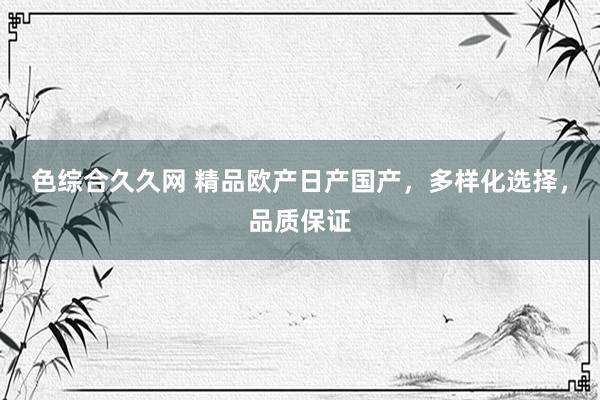 色综合久久网 精品欧产日产国产，多样化选择，品质保证