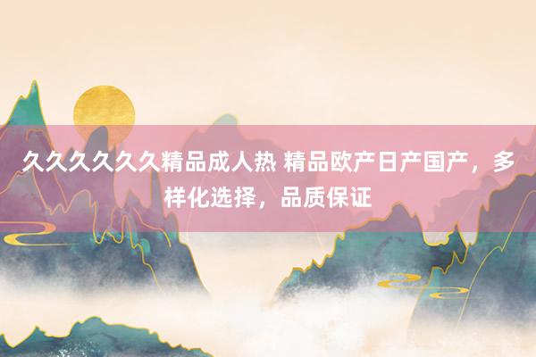 久久久久久久精品成人热 精品欧产日产国产，多样化选择，品质保证