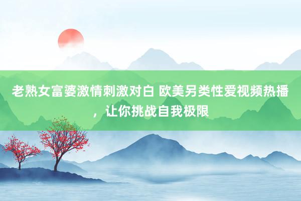 老熟女富婆激情刺激对白 欧美另类性爱视频热播，让你挑战自我极限