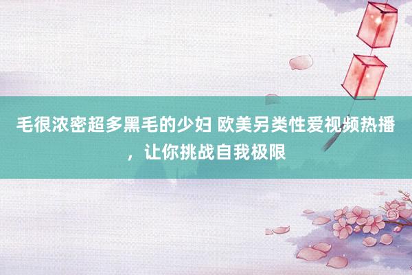 毛很浓密超多黑毛的少妇 欧美另类性爱视频热播，让你挑战自我极限