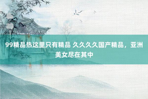 99精品热这里只有精品 久久久久国产精品，亚洲美女尽在其中
