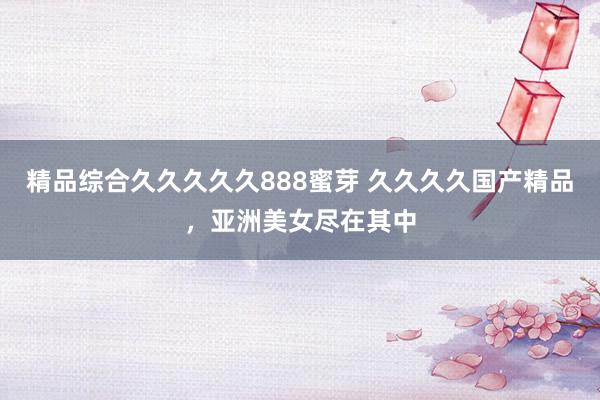 精品综合久久久久久888蜜芽 久久久久国产精品，亚洲美女尽在其中