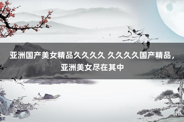 亚洲国产美女精品久久久久 久久久久国产精品，亚洲美女尽在其中