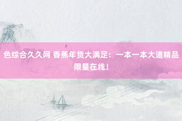 色综合久久网 香蕉年货大满足：一本一本大道精品限量在线！