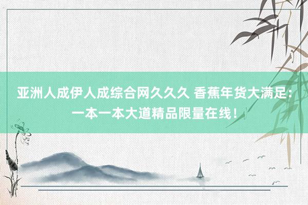 亚洲人成伊人成综合网久久久 香蕉年货大满足：一本一本大道精品限量在线！