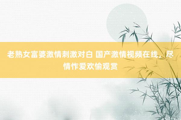 老熟女富婆激情刺激对白 国产激情视频在线，尽情怍爱欢愉观赏