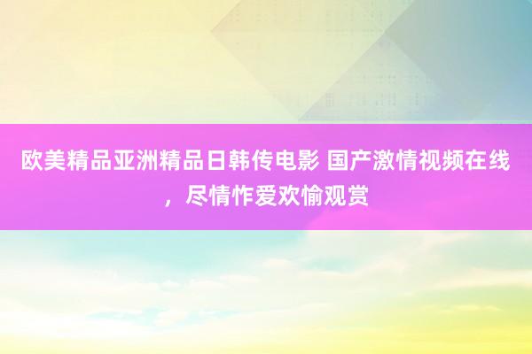 欧美精品亚洲精品日韩传电影 国产激情视频在线，尽情怍爱欢愉观赏